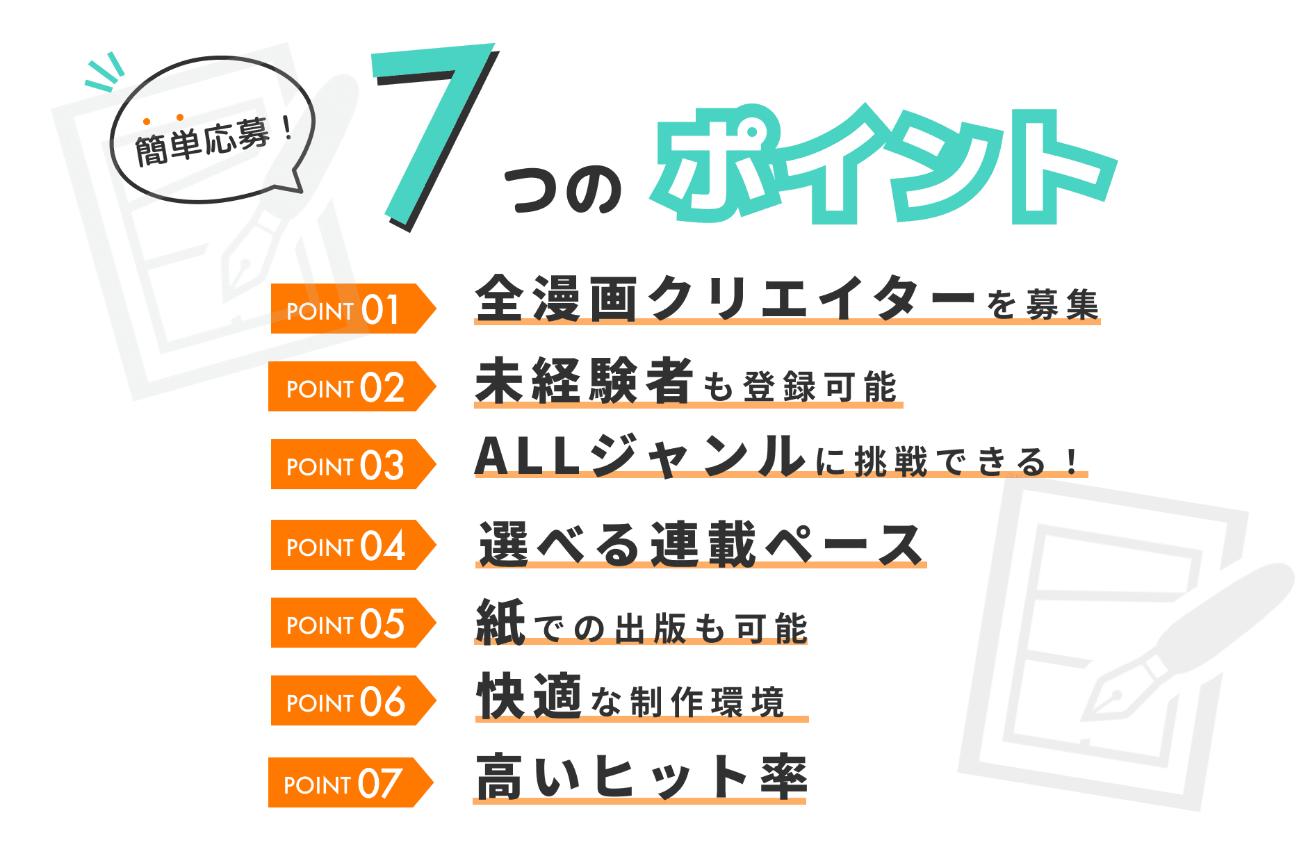 簡単応募 7つのポイント POINT01 全漫画クリエイターを募集 POINT02 未経験者も登録可能 POINT03 ALLジャンルに挑戦できる！ POINT04 選べる連載ペース POINT05 紙での出版も可能 POINT06 快適な制作環境 POINT07 高いヒット率