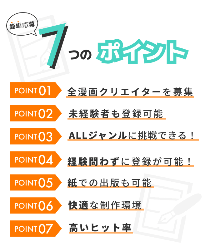 簡単応募 7つのポイント POINT01 全漫画クリエイターを募集 POINT02 未経験者も登録可能 POINT03 ALLジャンルに挑戦できる！ POINT04 選べる連載ペース POINT05 紙での出版も可能 POINT06 快適な制作環境 POINT07 高いヒット率