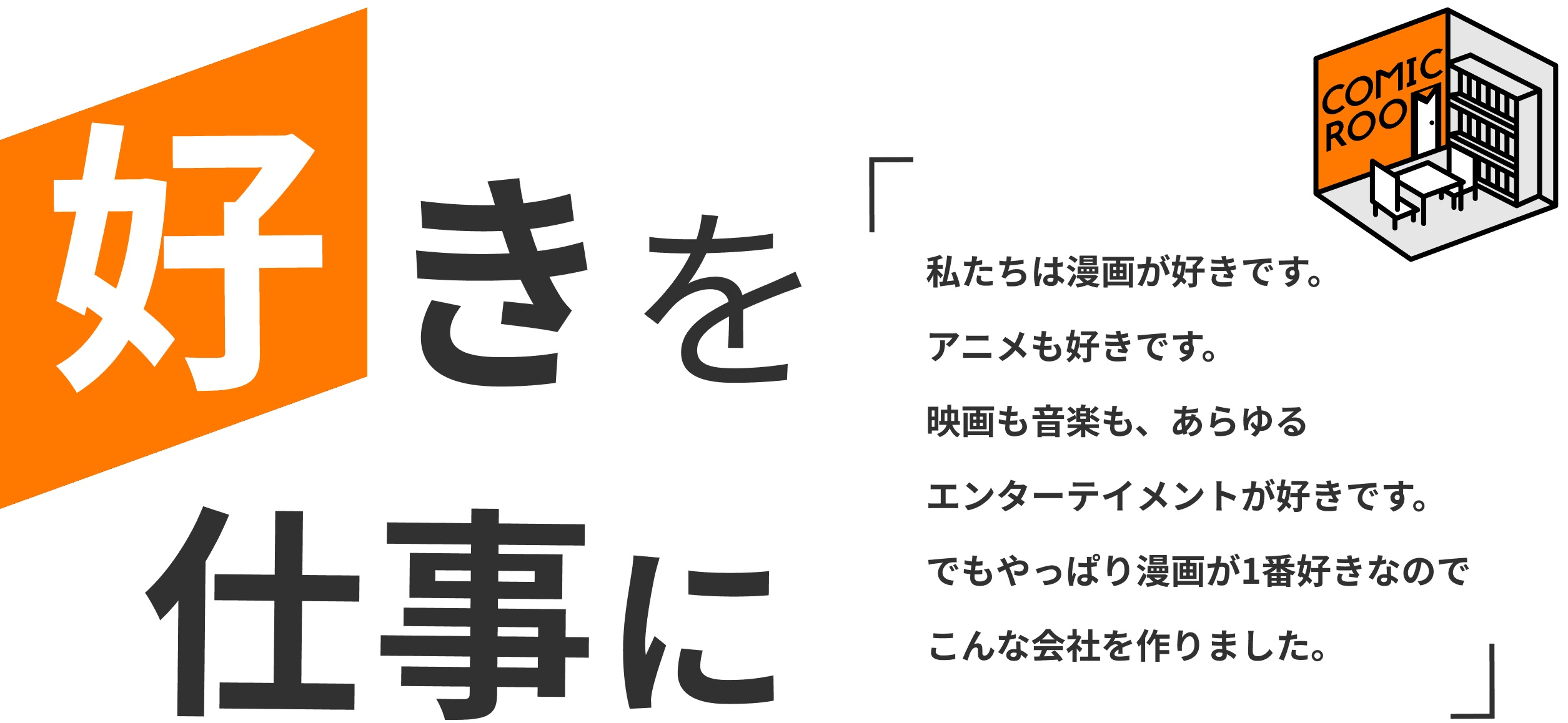 好きを仕事に 私たちは漫画が好きです。アニメも好きです。映画も音楽も、あらゆるエンターテイメントが好きです。でもやっぱり漫画が1番好きなのでこんな会社を作りました。 COMIC ROOM